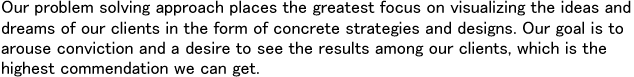 Our problem solving approach places the greatest focus on visualizing the ideas and dreams of our clients in the form of concrete strategies and designs. Our goal is to arouse conviction and a desire to see the results among our clients, which is the highest commendation we can get.