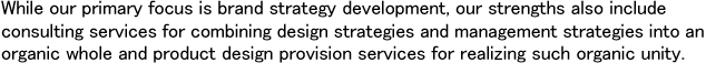 While our primary focus is brand strategy development, our strengths also include consulting services for combining design strategies and management strategies into an organic whole and product design provision services for realizing such organic unity.